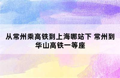 从常州乘高铁到上海哪站下 常州到华山高铁一等座